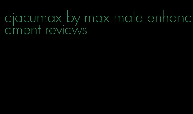 ejacumax by max male enhancement reviews