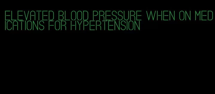 elevated blood pressure when on medications for hypertension