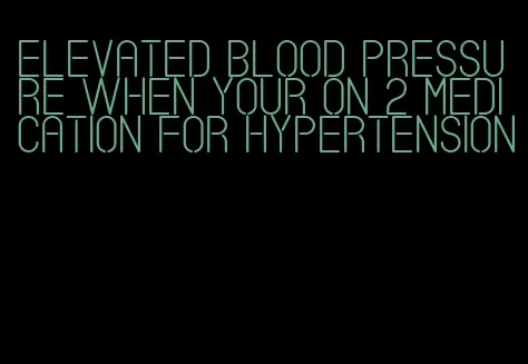 elevated blood pressure when your on 2 medication for hypertension