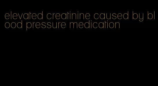 elevated creatinine caused by blood pressure medication