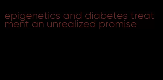 epigenetics and diabetes treatment an unrealized promise