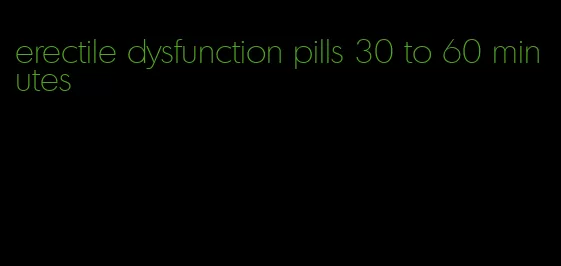 erectile dysfunction pills 30 to 60 minutes
