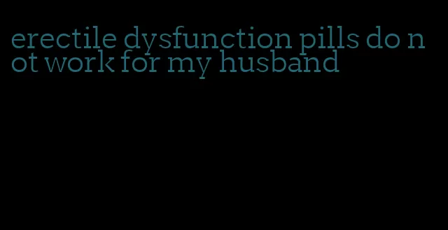 erectile dysfunction pills do not work for my husband