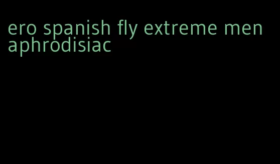 ero spanish fly extreme men aphrodisiac