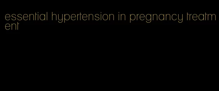 essential hypertension in pregnancy treatment