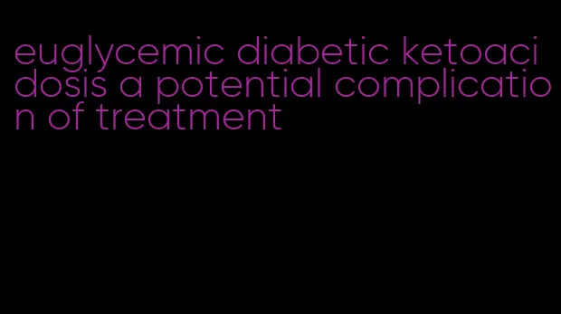 euglycemic diabetic ketoacidosis a potential complication of treatment