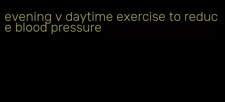 evening v daytime exercise to reduce blood pressure