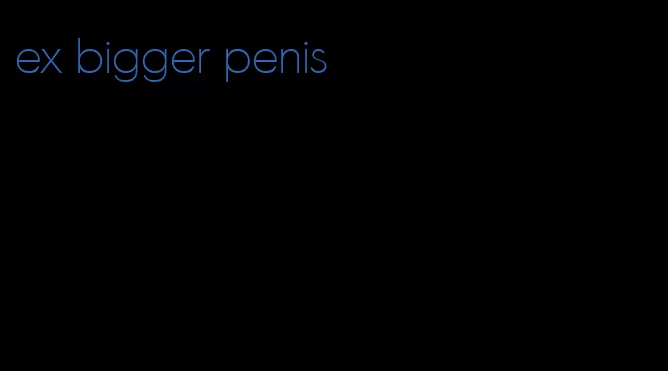 ex bigger penis