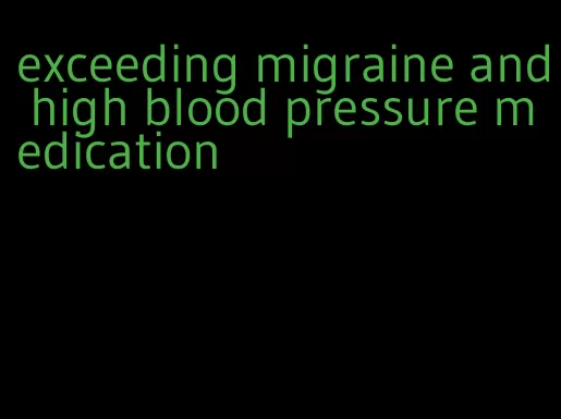 exceeding migraine and high blood pressure medication