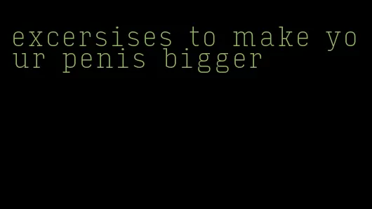 excersises to make your penis bigger