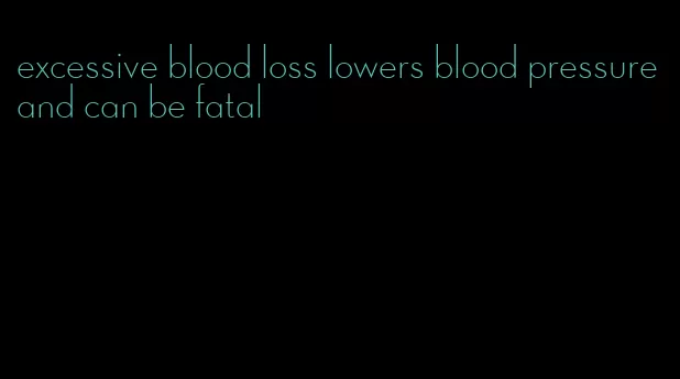 excessive blood loss lowers blood pressure and can be fatal