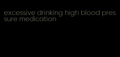 excessive drinking high blood pressure medication