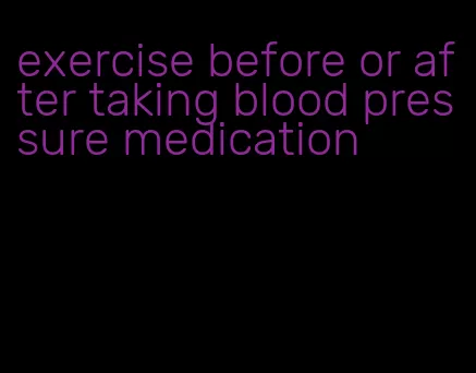 exercise before or after taking blood pressure medication