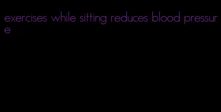 exercises while sitting reduces blood pressure
