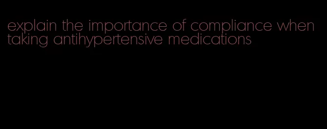 explain the importance of compliance when taking antihypertensive medications