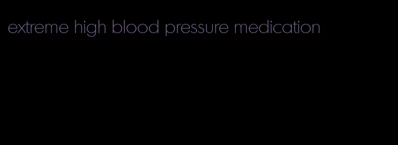 extreme high blood pressure medication