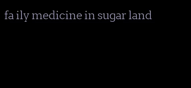fa ily medicine in sugar land