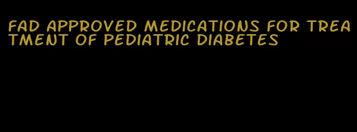 fad approved medications for treatment of pediatric diabetes