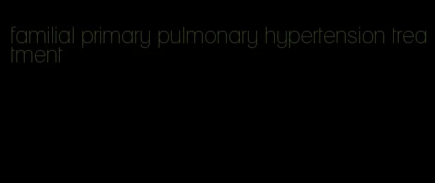 familial primary pulmonary hypertension treatment