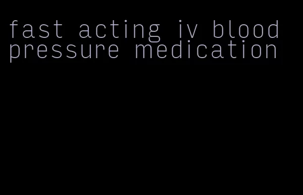 fast acting iv blood pressure medication