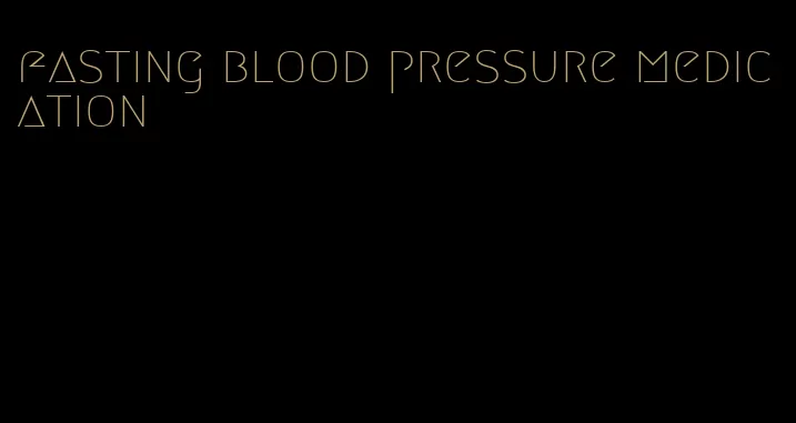 fasting blood pressure medication