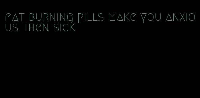 fat burning pills make you anxious then sick