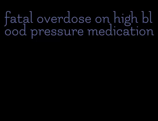 fatal overdose on high blood pressure medication