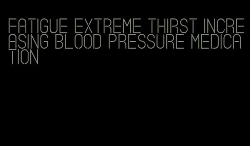 fatigue extreme thirst increasing blood pressure medication