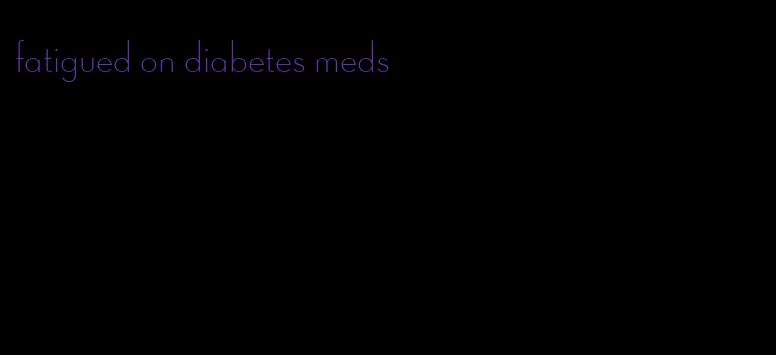 fatigued on diabetes meds