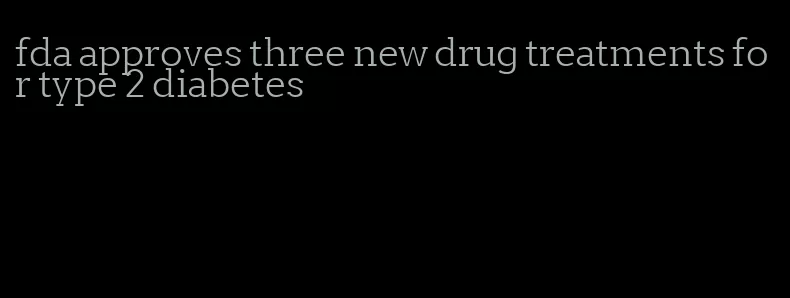 fda approves three new drug treatments for type 2 diabetes