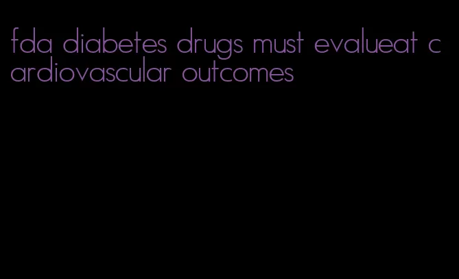 fda diabetes drugs must evalueat cardiovascular outcomes