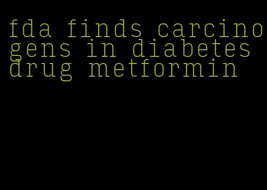 fda finds carcinogens in diabetes drug metformin