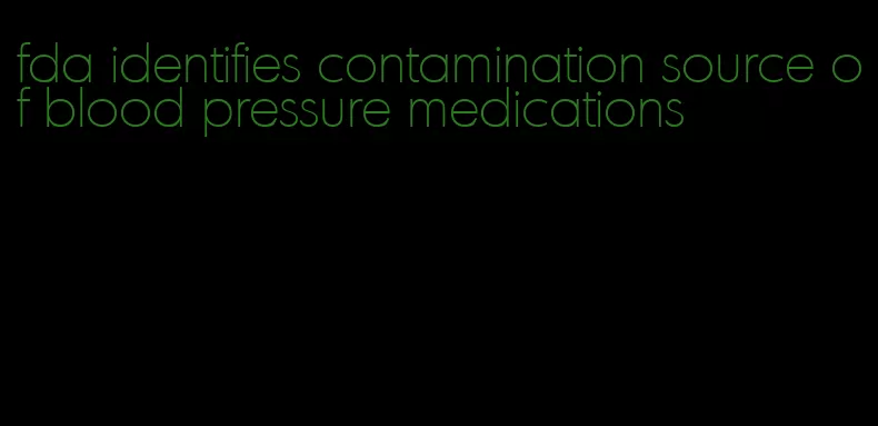 fda identifies contamination source of blood pressure medications