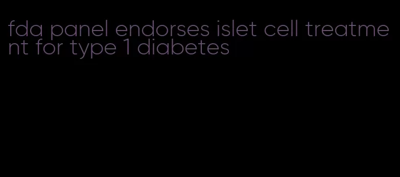 fda panel endorses islet cell treatment for type 1 diabetes