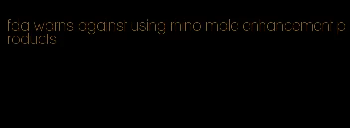 fda warns against using rhino male enhancement products