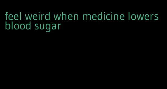 feel weird when medicine lowers blood sugar
