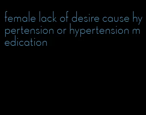 female lack of desire cause hypertension or hypertension medication