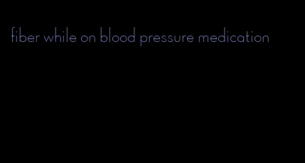 fiber while on blood pressure medication