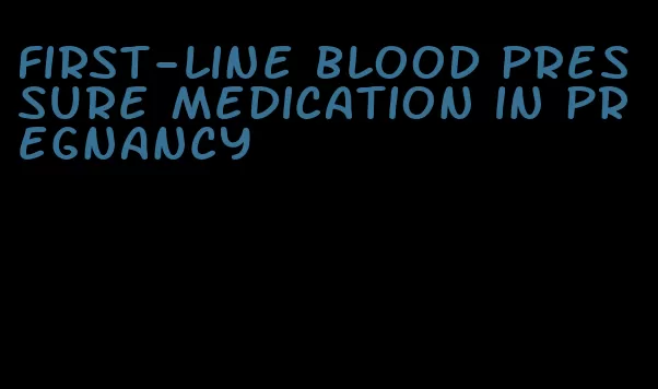 first-line blood pressure medication in pregnancy
