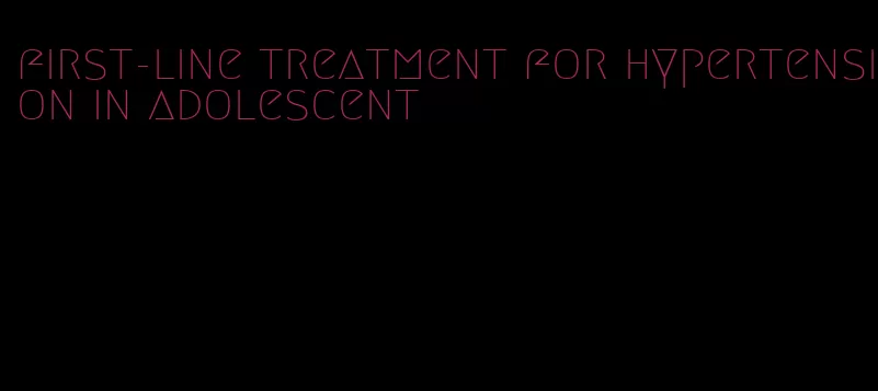 first-line treatment for hypertension in adolescent