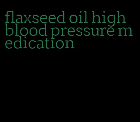 flaxseed oil high blood pressure medication