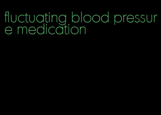 fluctuating blood pressure medication