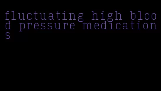 fluctuating high blood pressure medications