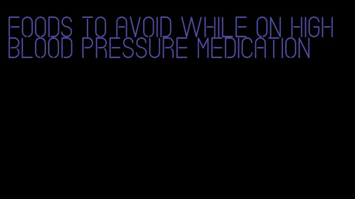 foods to avoid while on high blood pressure medication