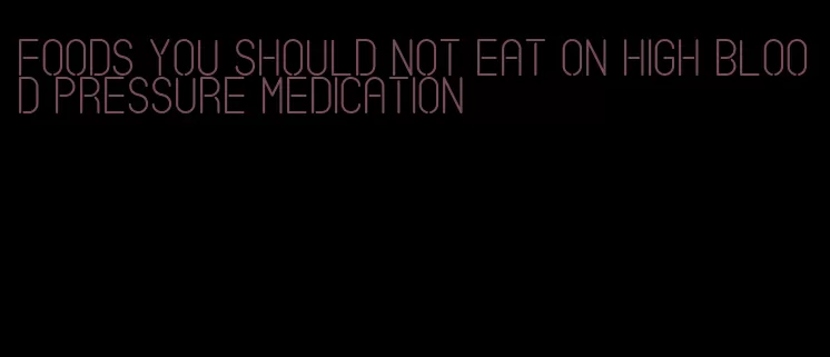 foods you should not eat on high blood pressure medication