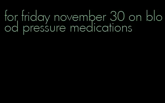 for friday november 30 on blood pressure medications