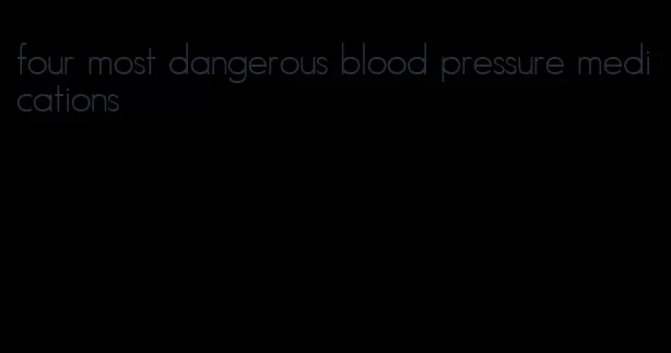 four most dangerous blood pressure medications