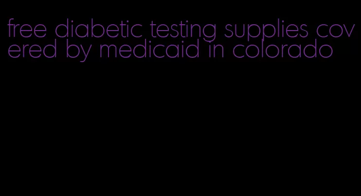 free diabetic testing supplies covered by medicaid in colorado