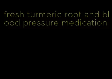 fresh turmeric root and blood pressure medication