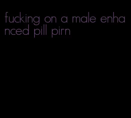 fucking on a male enhanced pill pirn